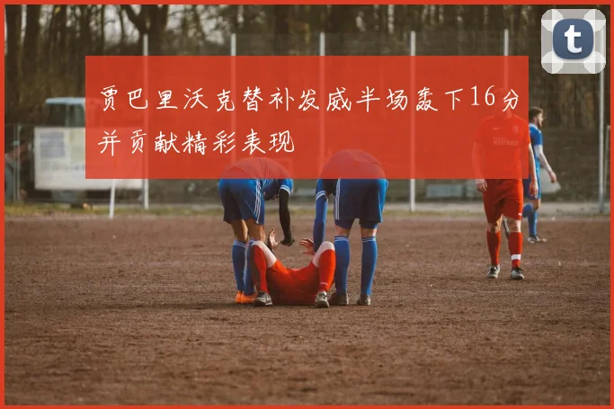 贾巴里沃克替补发威半场轰下16分并贡献精彩表现