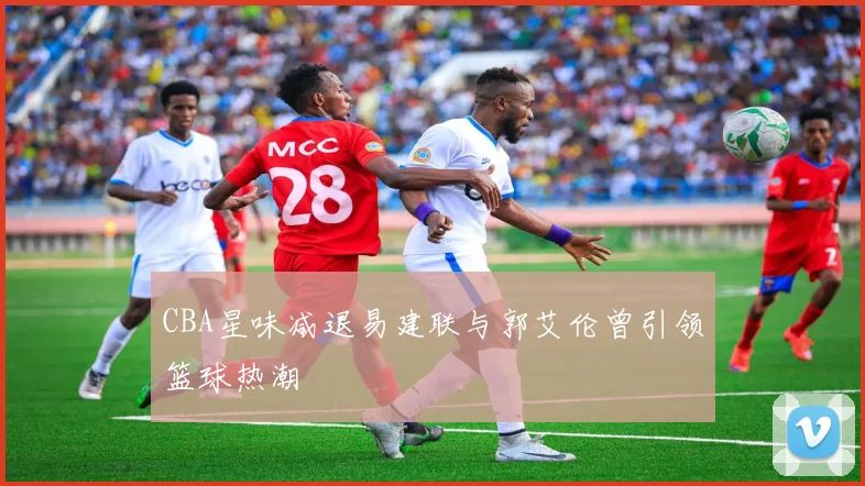 CBA星味减退易建联与郭艾伦曾引领篮球热潮