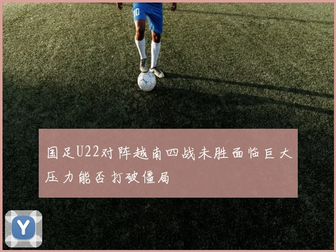 国足U22对阵越南四战未胜面临巨大压力能否打破僵局