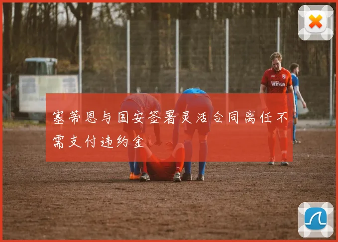 塞蒂恩与国安签署灵活合同离任不需支付违约金