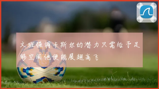文班强调卡斯尔的潜力只需给予足够空间他便能展翅高飞