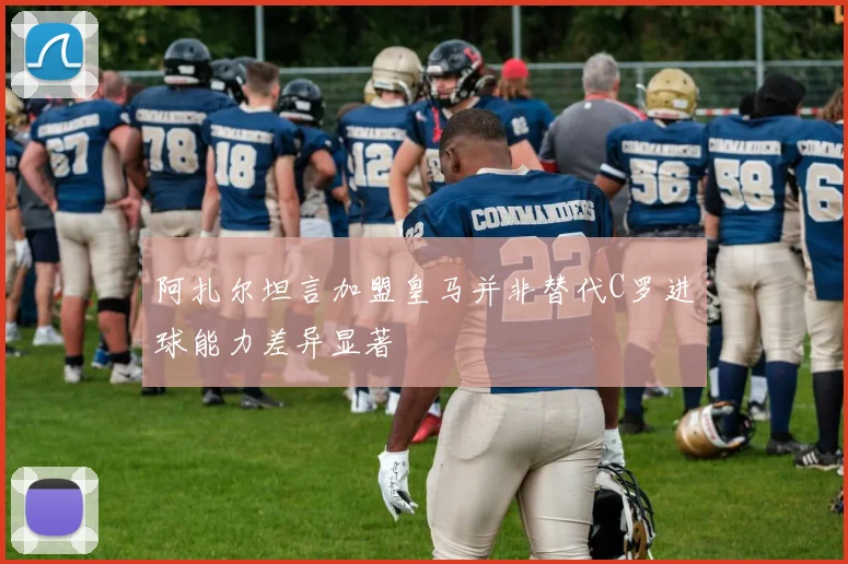 阿扎尔坦言加盟皇马并非替代C罗进球能力差异显著