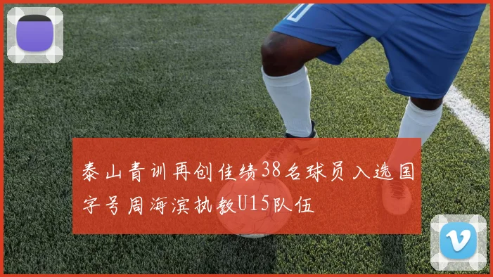 泰山青训再创佳绩38名球员入选国字号周海滨执教U15队伍