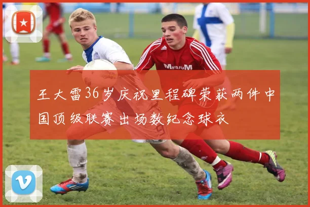 王大雷36岁庆祝里程碑荣获两件中国顶级联赛出场数纪念球衣