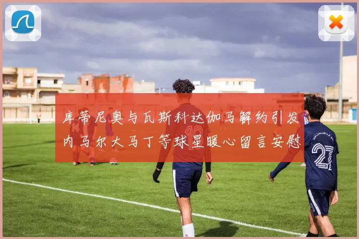 库蒂尼奥与瓦斯科达伽马解约引发内马尔大马丁等球星暖心留言安慰