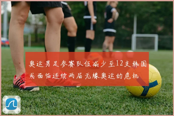 奥运男足参赛队伍减少至12支韩国或面临连续两届无缘奥运的危机