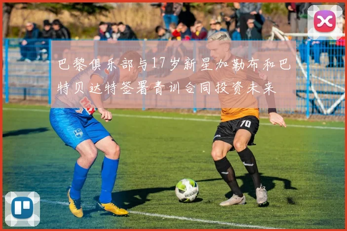 巴黎俱乐部与17岁新星加勒布和巴特贝达特签署青训合同投资未来