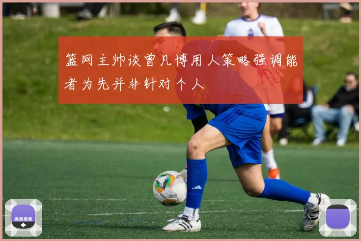 篮网主帅谈曾凡博用人策略强调能者为先并非针对个人