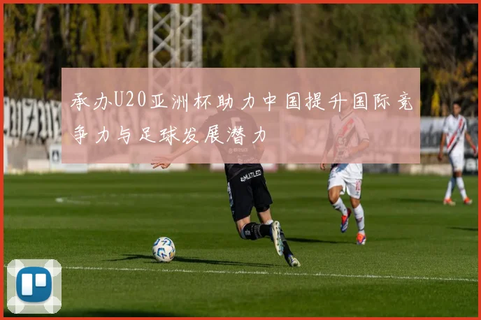 承办U20亚洲杯助力中国提升国际竞争力与足球发展潜力