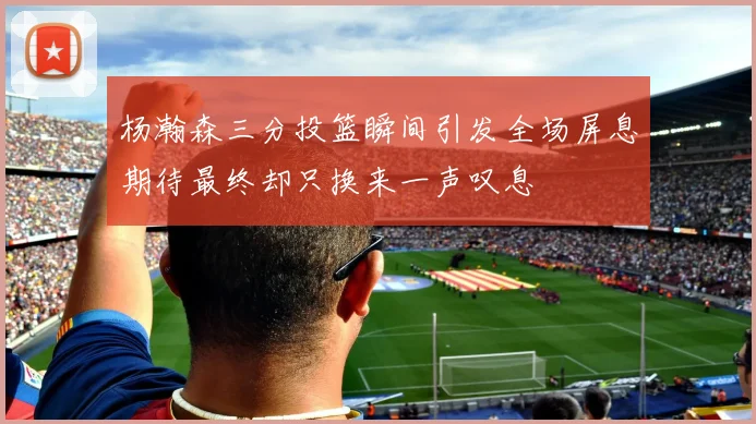 杨瀚森三分投篮瞬间引发全场屏息期待最终却只换来一声叹息