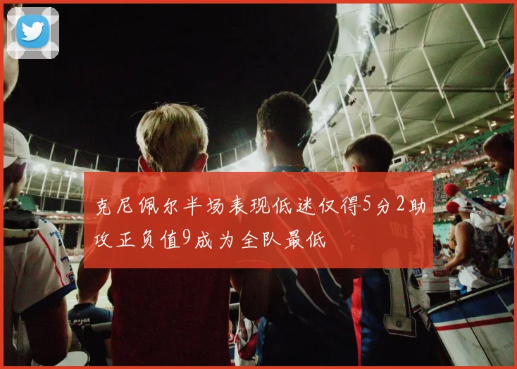 克尼佩尔半场表现低迷仅得5分2助攻正负值9成为全队最低