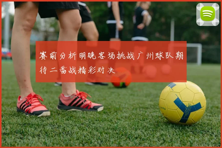 赛前分析明晚客场挑战广州球队期待二番战精彩对决