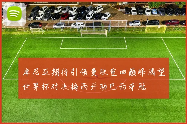 库尼亚期待引领曼联重回巅峰渴望世界杯对决梅西并助巴西夺冠
