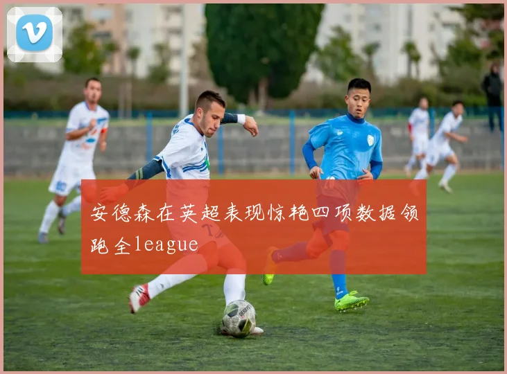 安德森在英超表现惊艳四项数据领跑全league