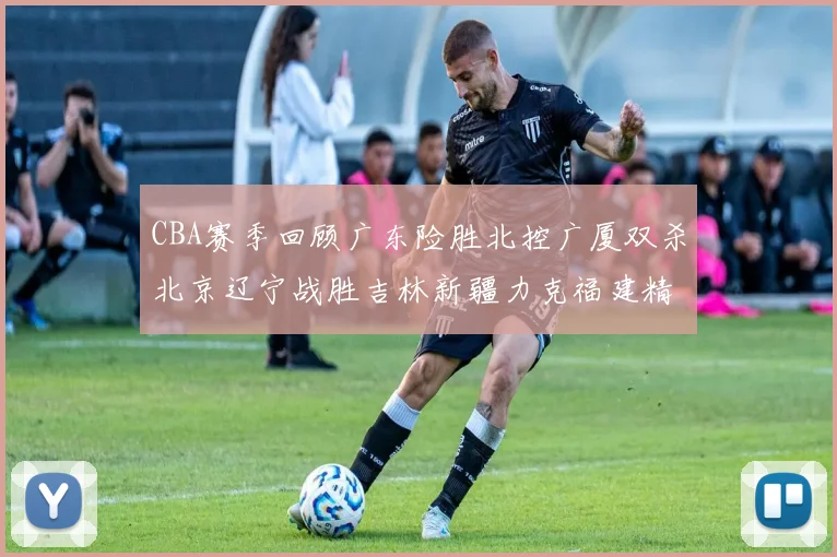 CBA赛季回顾广东险胜北控广厦双杀北京辽宁战胜吉林新疆力克福建精彩纷呈