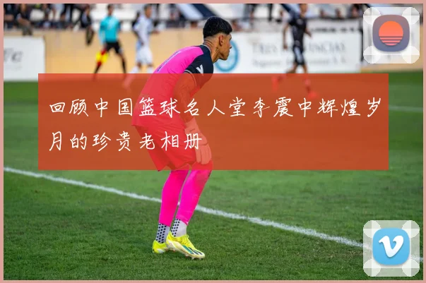 回顾中国篮球名人堂李震中辉煌岁月的珍贵老相册