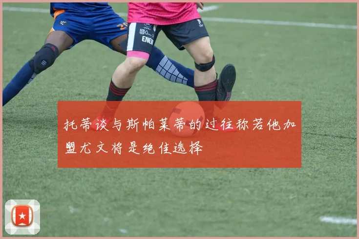 托蒂谈与斯帕莱蒂的过往称若他加盟尤文将是绝佳选择