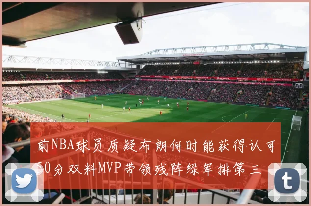 前NBA球员质疑布朗何时能获得认可50分双料MVP带领残阵绿军排第三