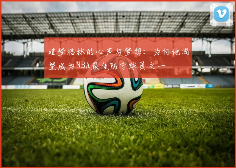 追梦格林的心声与梦想：为何他渴望成为NBA最佳防守球员之一