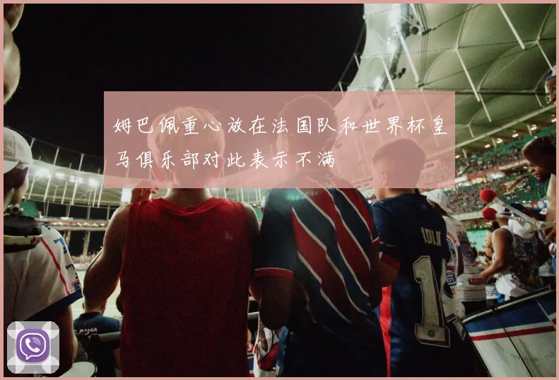 姆巴佩重心放在法国队和世界杯皇马俱乐部对此表示不满