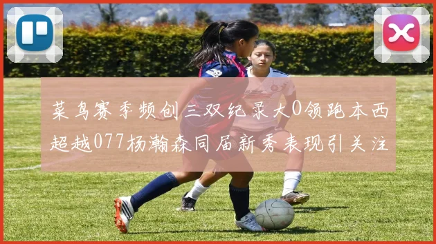 菜鸟赛季频创三双纪录大O领跑本西超越077杨瀚森同届新秀表现引关注