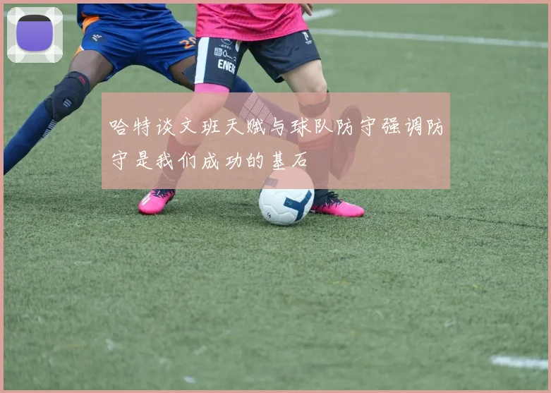 哈特谈文班天赋与球队防守强调防守是我们成功的基石
