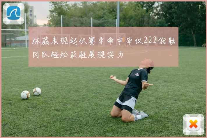 林葳表现起伏赛季命中率仅222俄勒冈队轻松获胜展现实力