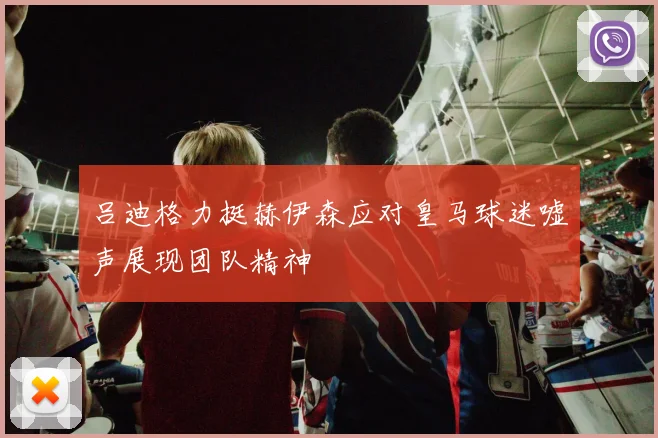 吕迪格力挺赫伊森应对皇马球迷嘘声展现团队精神