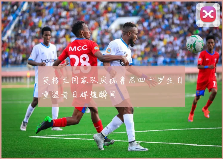 英格兰国家队庆祝鲁尼四十岁生日重温昔日辉煌瞬间